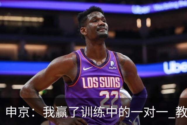 申京：我赢了训练中的一对一 教练就说以后会多给我安排低位单打